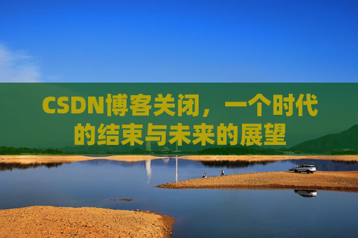 CSDN博客关闭，一个时代的结束与未来的展望